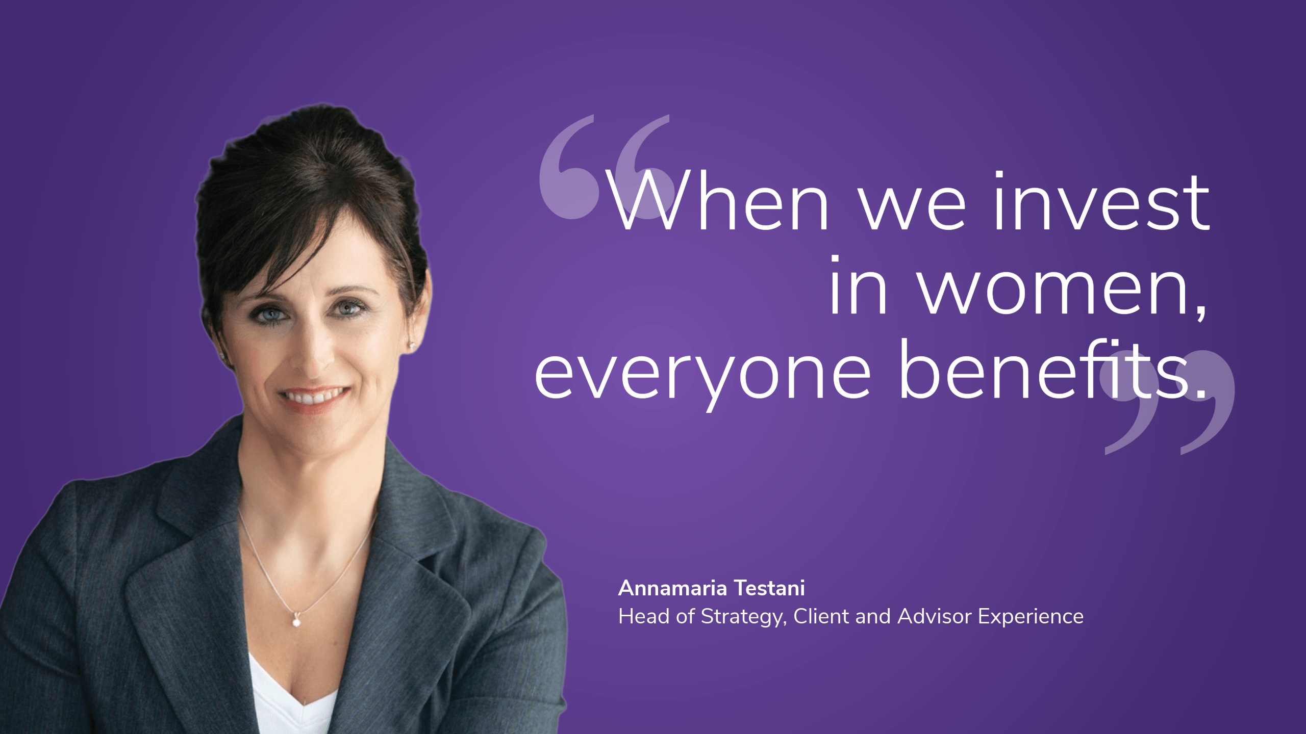 “When we invest in women, everyone benefits.” Annamaria Testani, Head of Strategy, Client and Advisor Experience	